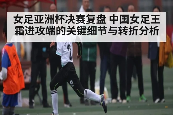 女足亚洲杯决赛复盘 中国女足王霜进攻端的关键细节与转折分析