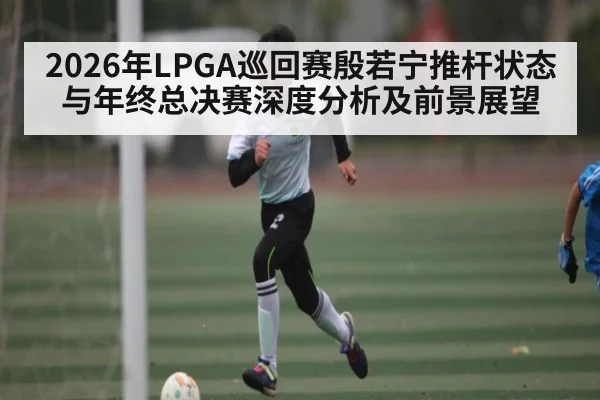 2026年LPGA巡回赛殷若宁推杆状态与年终总决赛深度分析及前景展望