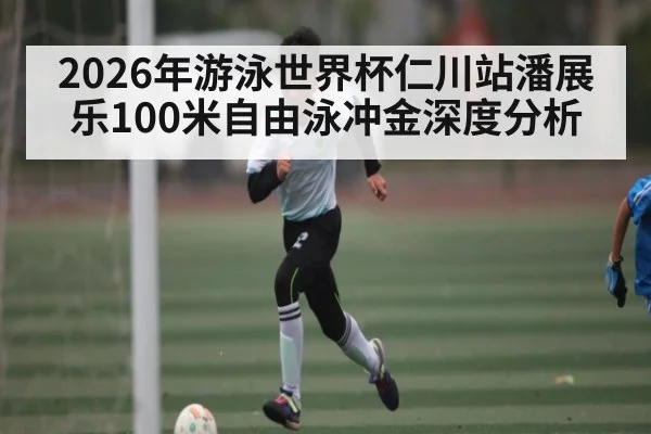 2026年游泳世界杯仁川站潘展乐100米自由泳冲金深度分析